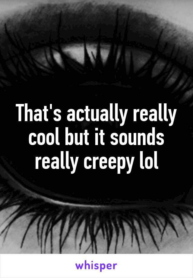That's actually really cool but it sounds really creepy lol