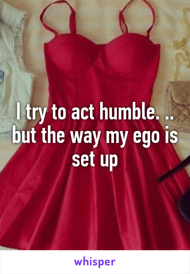 I try to act humble. .. but the way my ego is set up