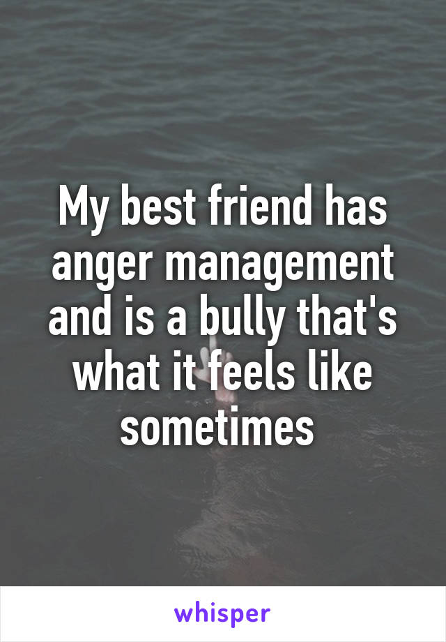 My best friend has anger management and is a bully that's what it feels like sometimes 