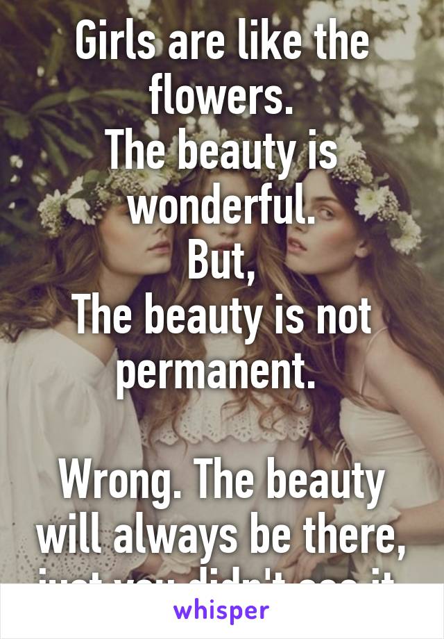 Girls are like the flowers.
The beauty is wonderful.
But,
The beauty is not permanent. 

Wrong. The beauty will always be there, just you didn't see it.