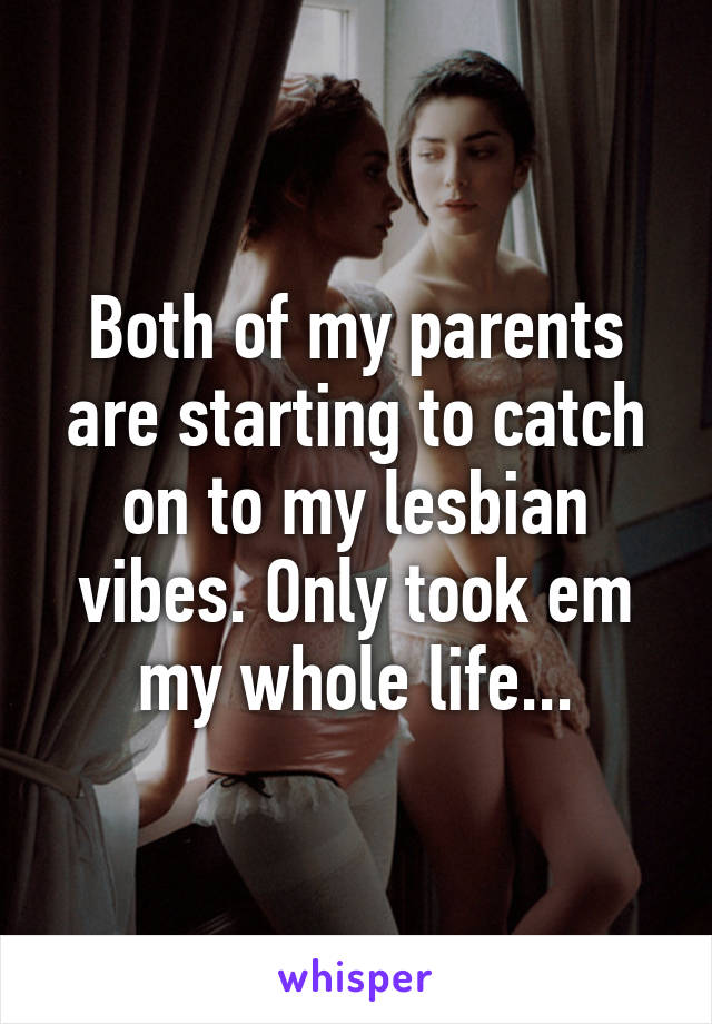 Both of my parents are starting to catch on to my lesbian vibes. Only took em my whole life...