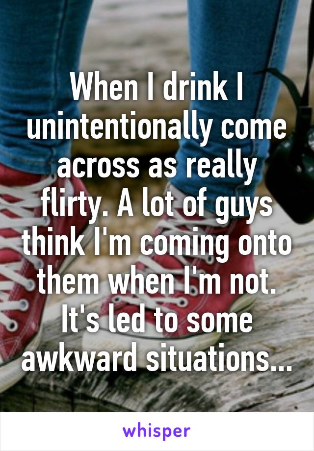 When I drink I unintentionally come across as really flirty. A lot of guys think I'm coming onto them when I'm not. It's led to some awkward situations...