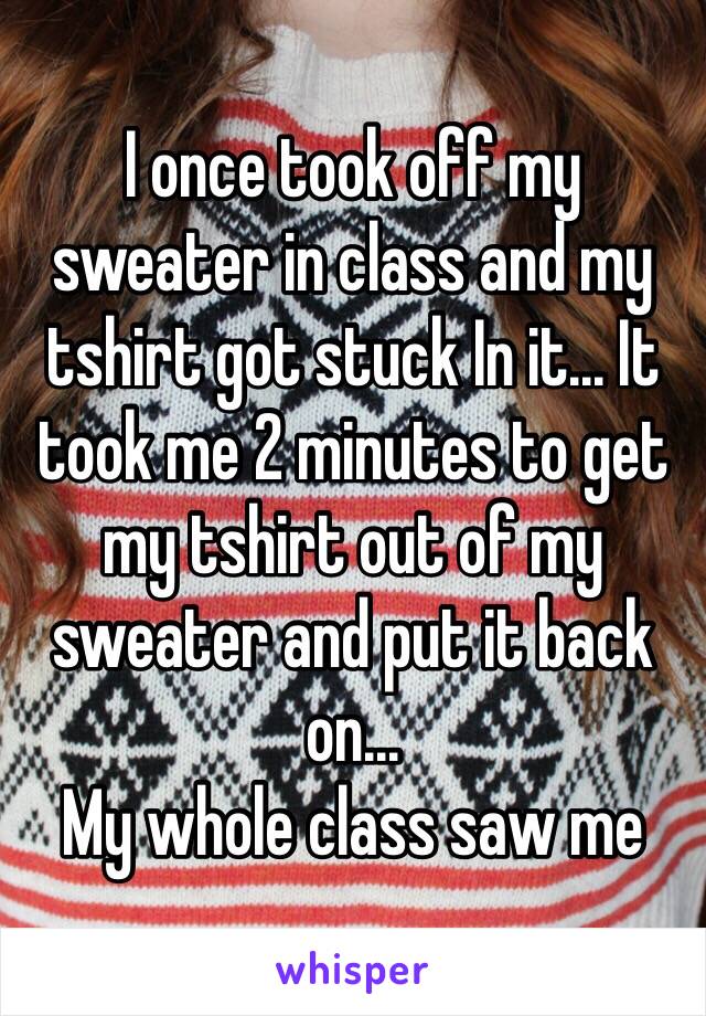 I once took off my sweater in class and my tshirt got stuck In it... It took me 2 minutes to get my tshirt out of my sweater and put it back on...
My whole class saw me 