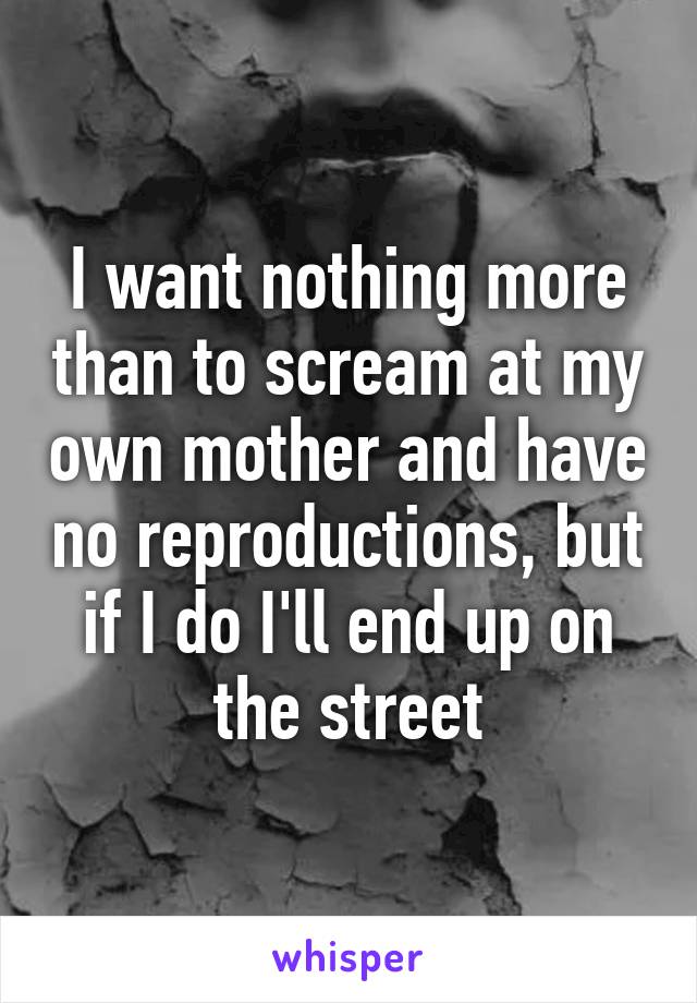 I want nothing more than to scream at my own mother and have no reproductions, but if I do I'll end up on the street