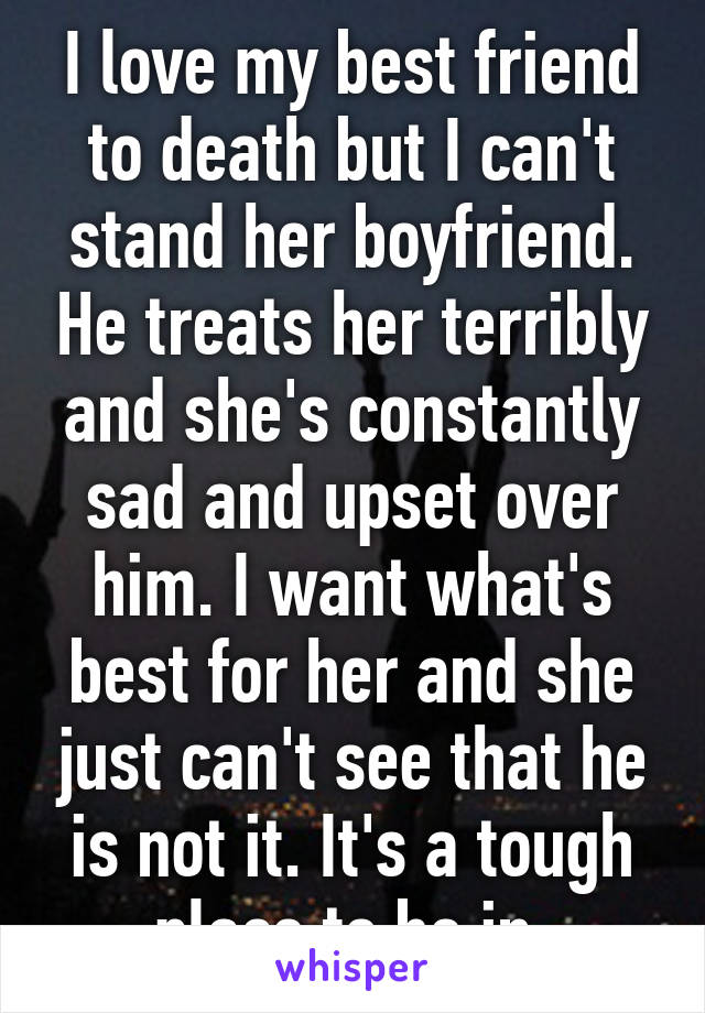 I love my best friend to death but I can't stand her boyfriend. He treats her terribly and she's constantly sad and upset over him. I want what's best for her and she just can't see that he is not it. It's a tough place to be in.