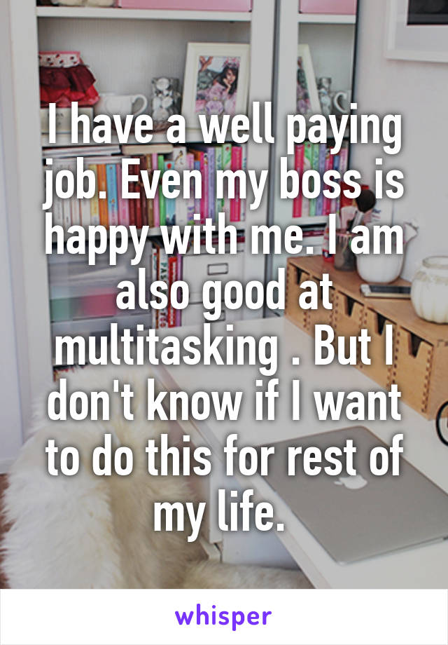 I have a well paying job. Even my boss is happy with me. I am also good at multitasking . But I don't know if I want to do this for rest of my life. 