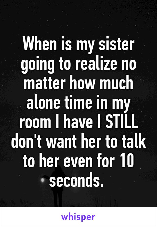 When is my sister going to realize no matter how much alone time in my room I have I STILL don't want her to talk to her even for 10 seconds. 