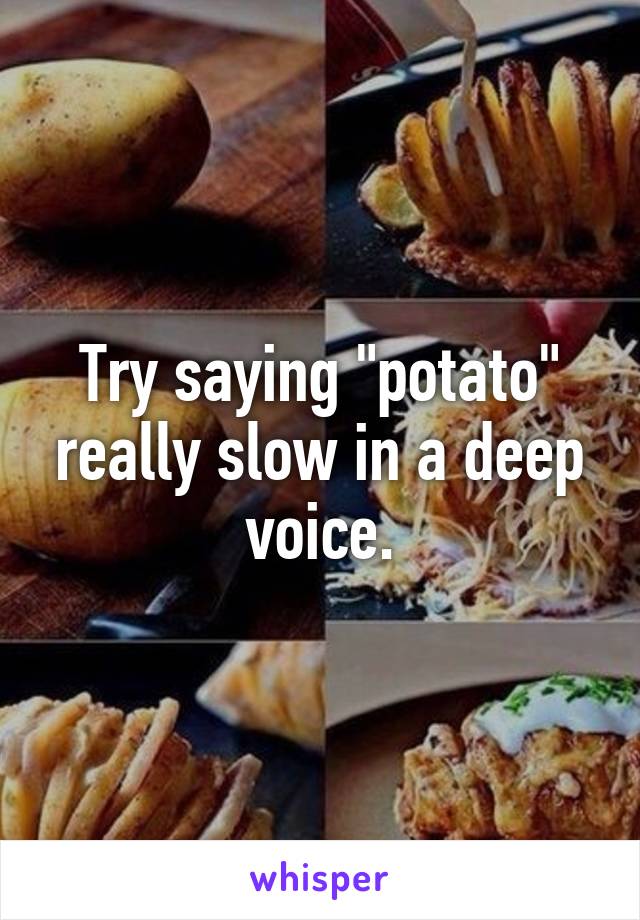 Try saying "potato" really slow in a deep voice.