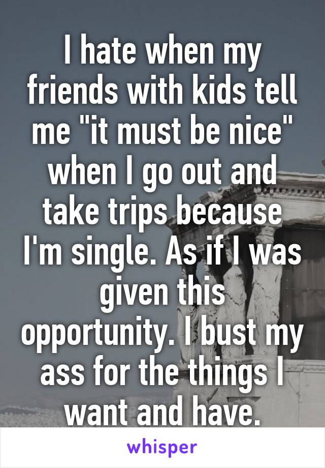 I hate when my friends with kids tell me "it must be nice" when I go out and take trips because I'm single. As if I was given this opportunity. I bust my ass for the things I want and have.