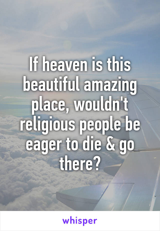 If heaven is this beautiful amazing place, wouldn't religious people be eager to die & go there?