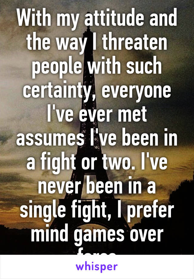 With my attitude and the way I threaten people with such certainty, everyone I've ever met assumes I've been in a fight or two. I've never been in a single fight, I prefer mind games over force