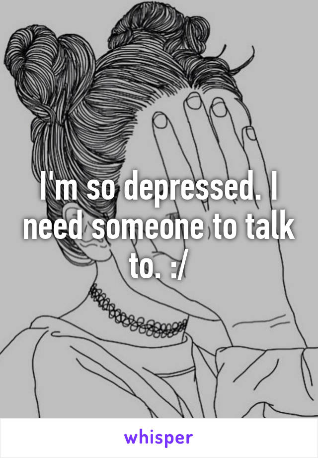 I'm so depressed. I need someone to talk to. :/