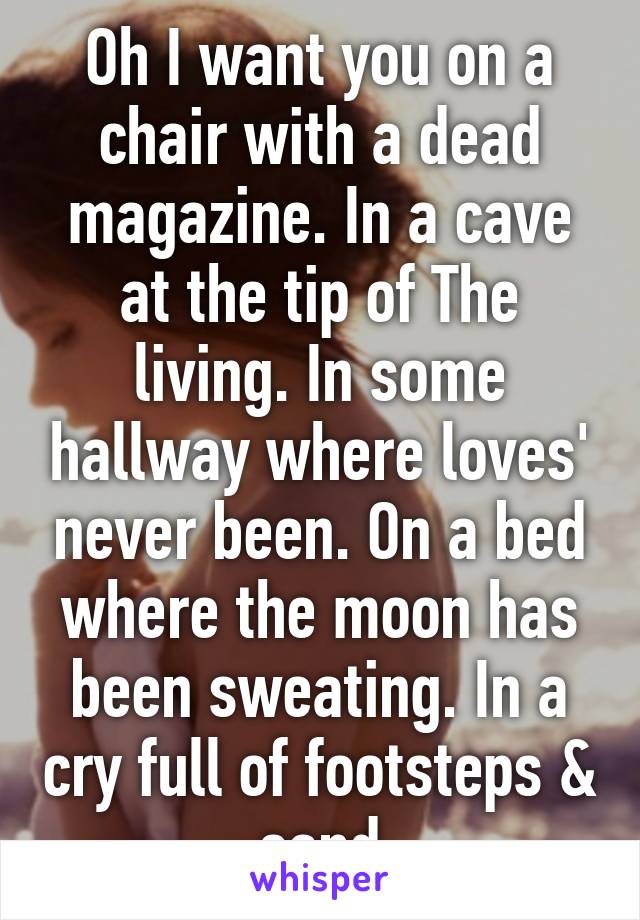 Oh I want you on a chair with a dead magazine. In a cave at the tip of The living. In some hallway where loves' never been. On a bed where the moon has been sweating. In a cry full of footsteps & sand