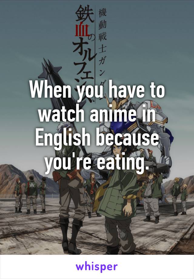 When you have to watch anime in English because you're eating.
