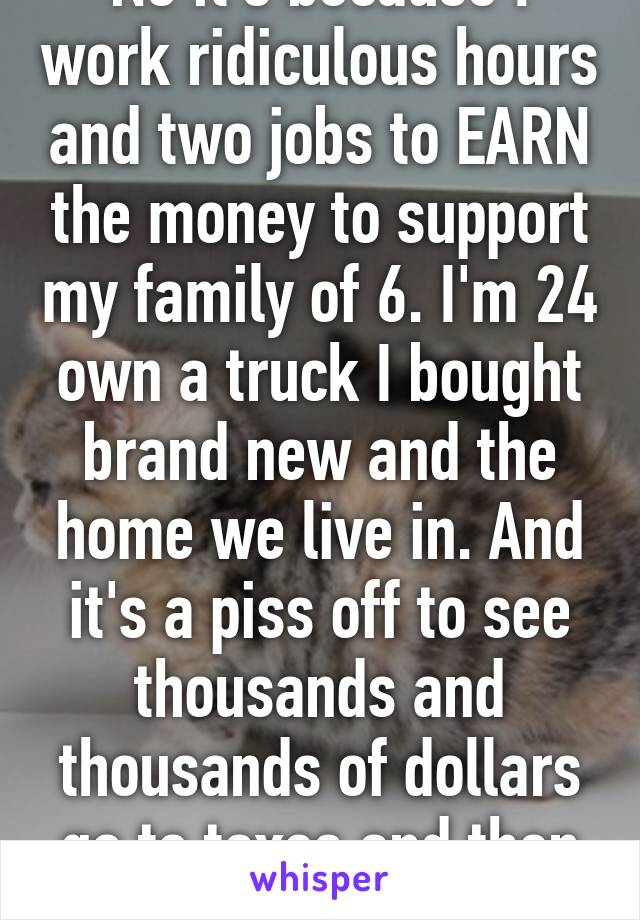 No it's because I work ridiculous hours and two jobs to EARN the money to support my family of 6. I'm 24 own a truck I bought brand new and the home we live in. And it's a piss off to see thousands and thousands of dollars go to taxes and then handed out. 