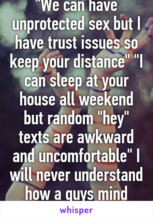 "We can have unprotected sex but I have trust issues so keep your distance" "I can sleep at your house all weekend but random "hey" texts are awkward and uncomfortable" I will never understand how a guys mind works! 