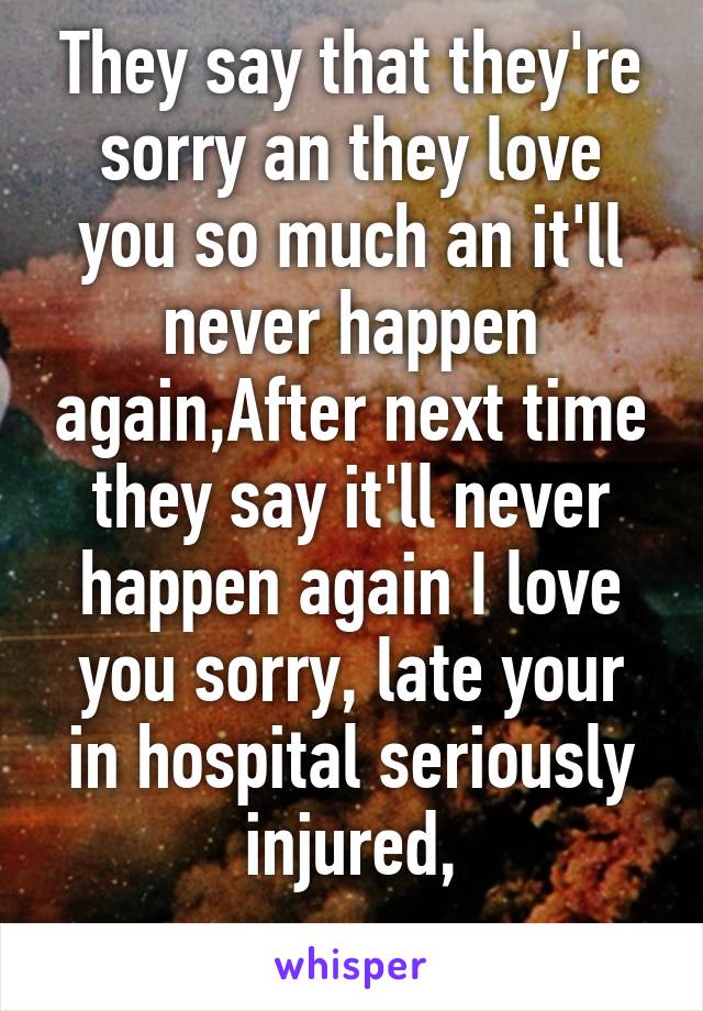 They say that they're sorry an they love you so much an it'll never happen again,After next time they say it'll never happen again I love you sorry, late your in hospital seriously injured,
