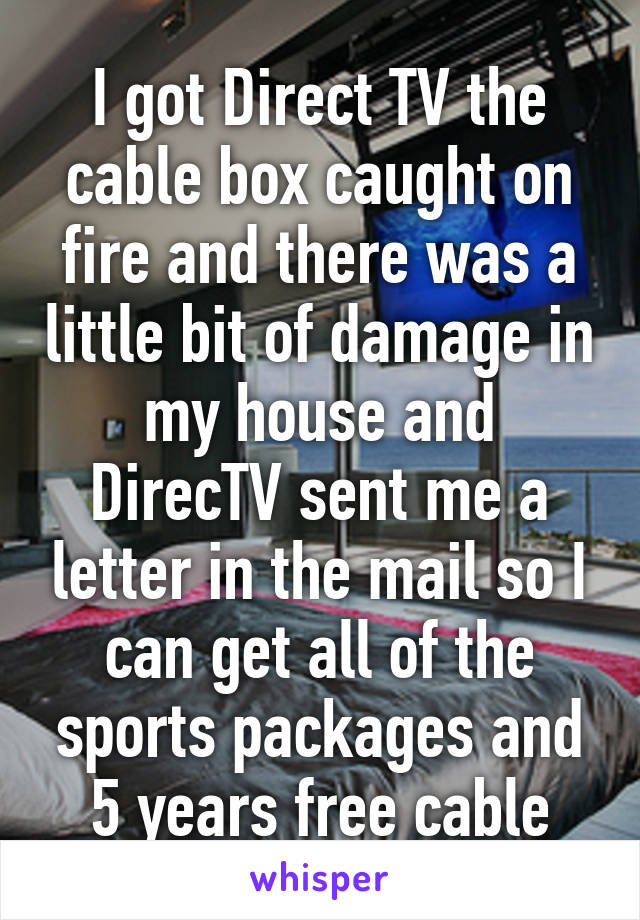 I got Direct TV the cable box caught on fire and there was a little bit of damage in my house and DirecTV sent me a letter in the mail so I can get all of the sports packages and 5 years free cable