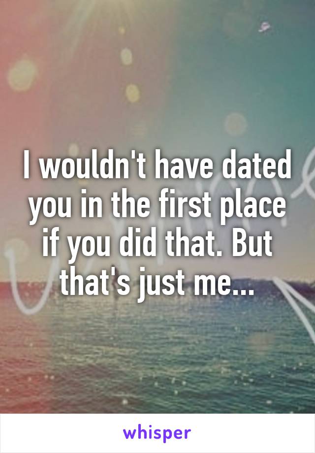 I wouldn't have dated you in the first place if you did that. But that's just me...