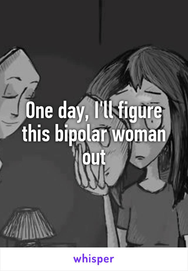 One day, I'll figure this bipolar woman out