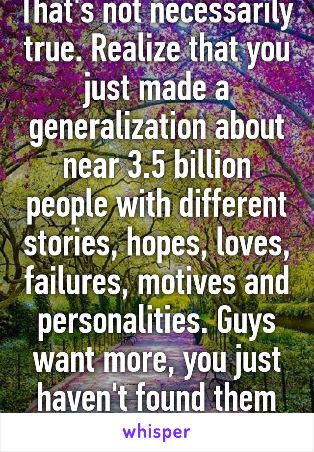 That's not necessarily true. Realize that you just made a generalization about near 3.5 billion people with different stories, hopes, loves, failures, motives and personalities. Guys want more, you just haven't found them yet.