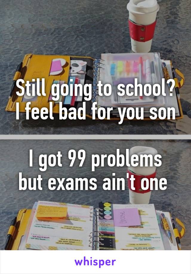 Still going to school? I feel bad for you son

I got 99 problems but exams ain't one 