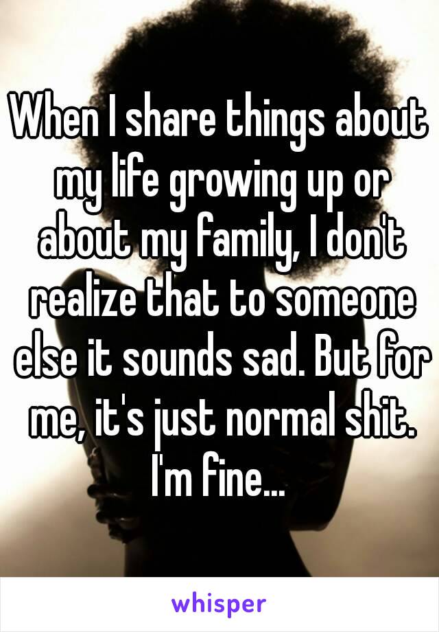 When I share things about my life growing up or about my family, I don't realize that to someone else it sounds sad. But for me, it's just normal shit.
I'm fine...