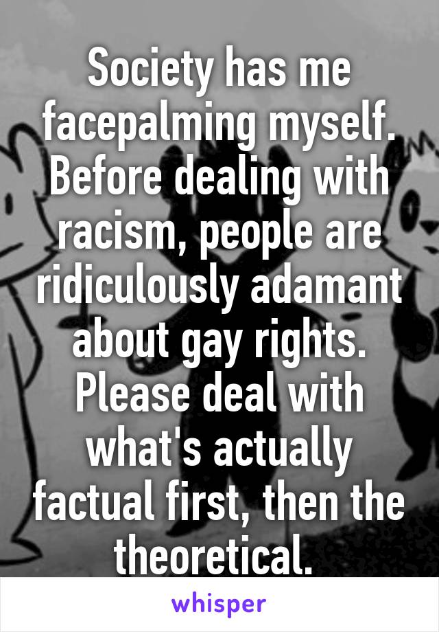 Society has me facepalming myself. Before dealing with racism, people are ridiculously adamant about gay rights. Please deal with what's actually factual first, then the theoretical. 