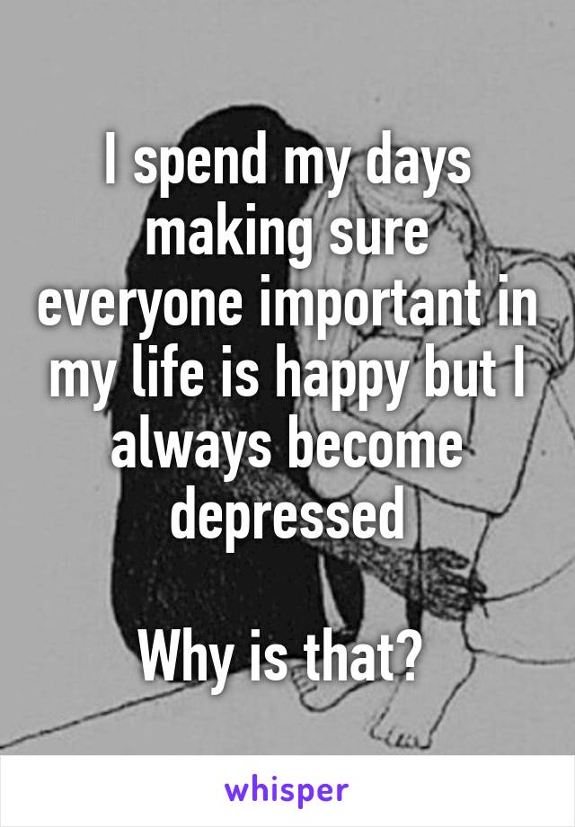 I spend my days making sure everyone important in my life is happy but I always become depressed

Why is that? 