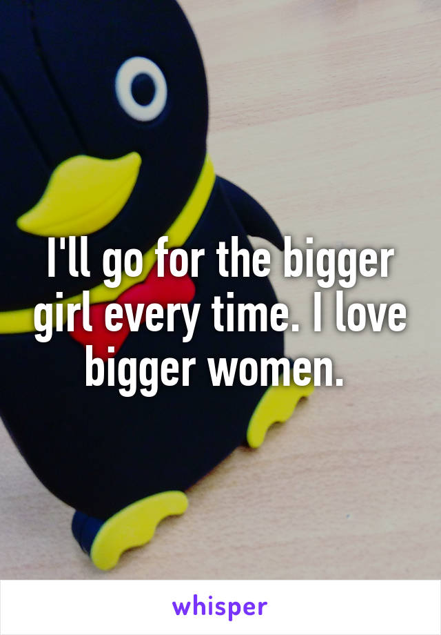 I'll go for the bigger girl every time. I love bigger women. 