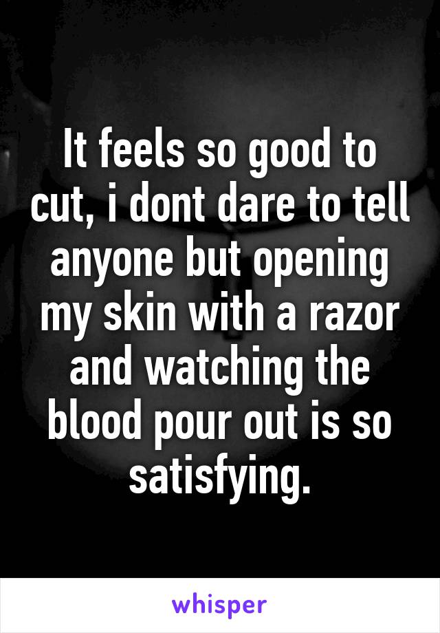 It feels so good to cut, i dont dare to tell anyone but opening my skin with a razor and watching the blood pour out is so satisfying.