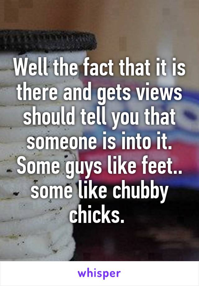 Well the fact that it is there and gets views should tell you that someone is into it. Some guys like feet.. some like chubby chicks. 