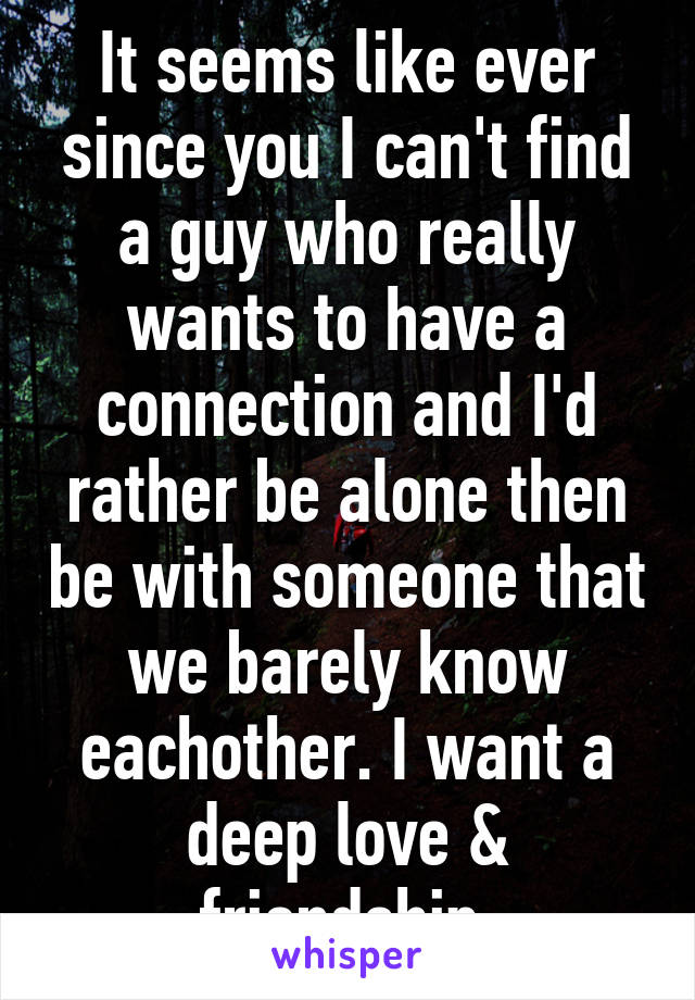 It seems like ever since you I can't find a guy who really wants to have a connection and I'd rather be alone then be with someone that we barely know eachother. I want a deep love & friendship.