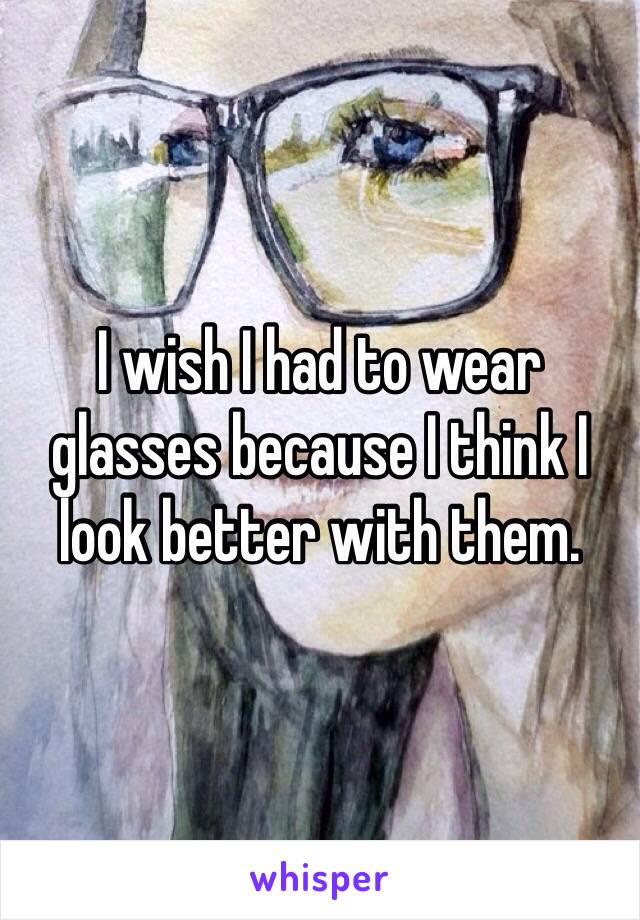 I wish I had to wear glasses because I think I look better with them.