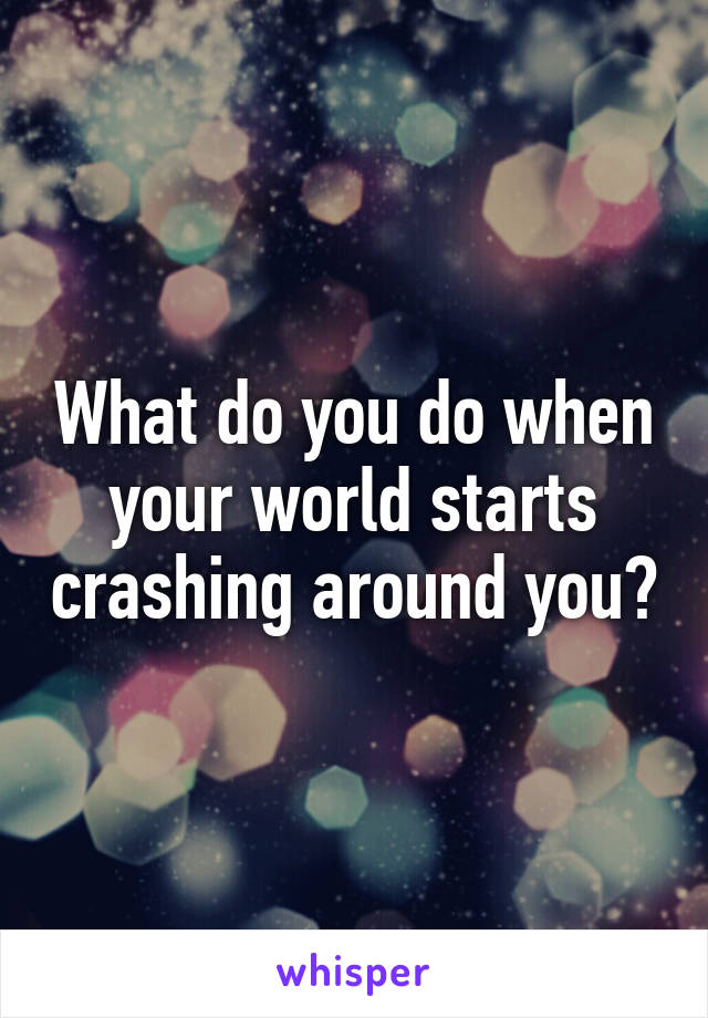 What do you do when your world starts crashing around you?