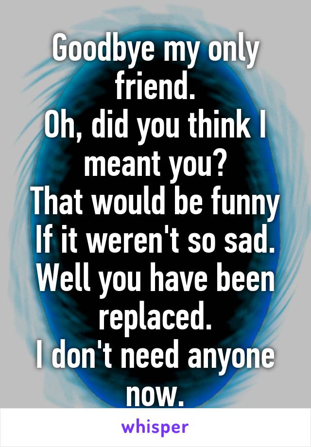 Goodbye my only friend.
Oh, did you think I meant you?
That would be funny
If it weren't so sad.
Well you have been replaced.
I don't need anyone now.