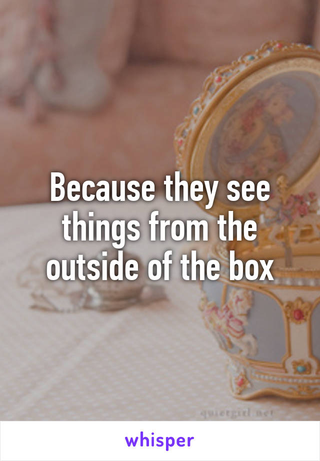 Because they see things from the outside of the box