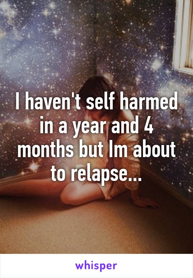 I haven't self harmed in a year and 4 months but Im about to relapse...