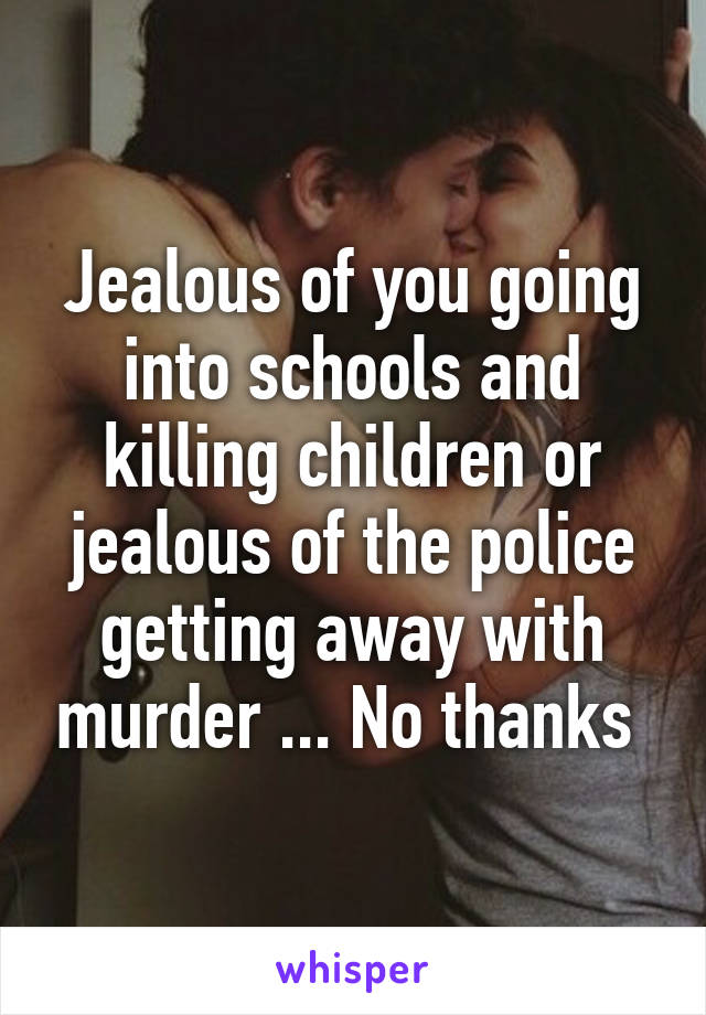 Jealous of you going into schools and killing children or jealous of the police getting away with murder ... No thanks 