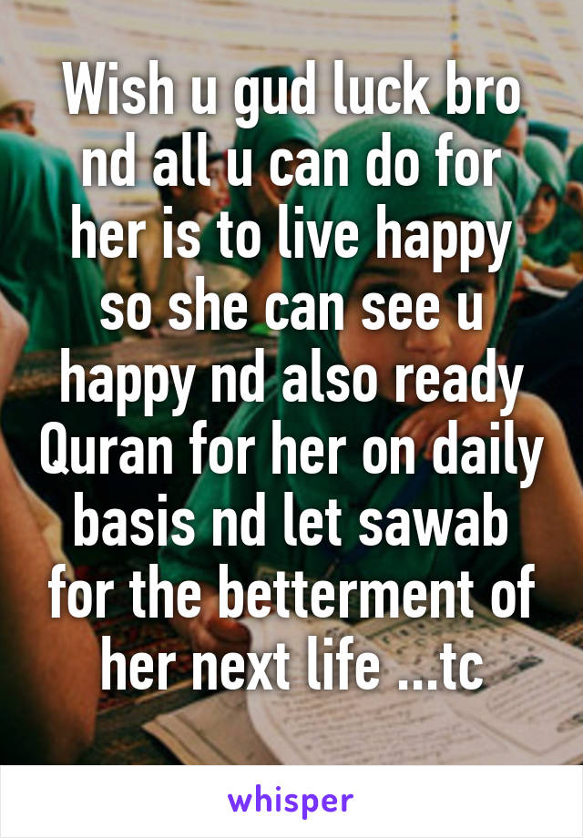 Wish u gud luck bro nd all u can do for her is to live happy so she can see u happy nd also ready Quran for her on daily basis nd let sawab for the betterment of her next life ...tc
