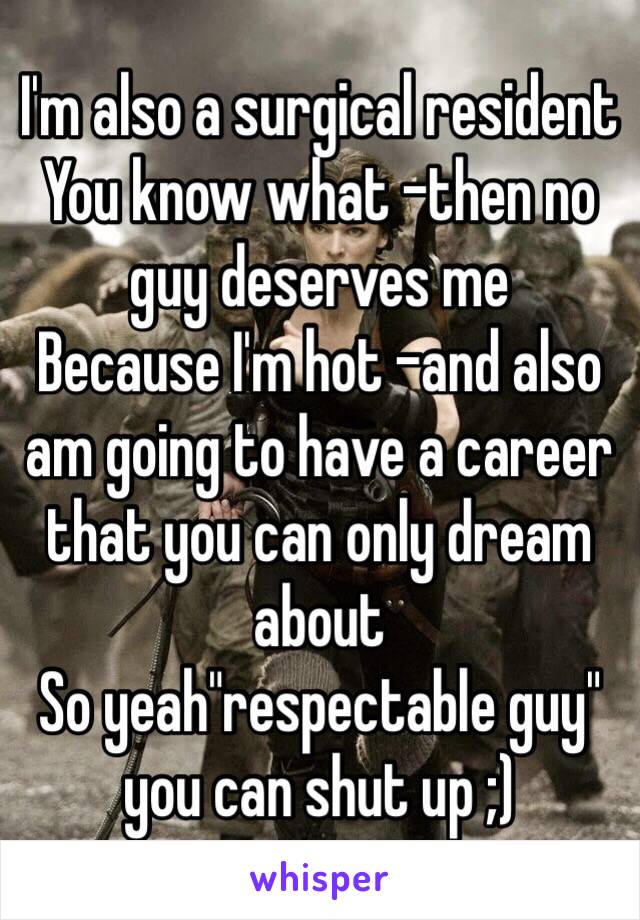 I'm also a surgical resident 
You know what -then no guy deserves me
Because I'm hot -and also am going to have a career that you can only dream about 
So yeah"respectable guy" you can shut up ;)