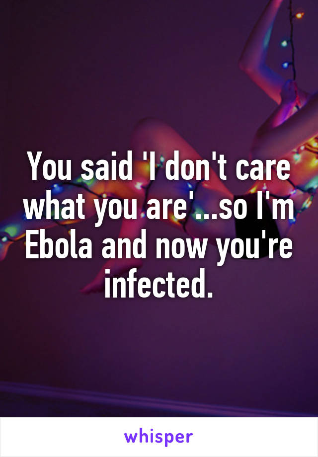 You said 'I don't care what you are'...so I'm Ebola and now you're infected.