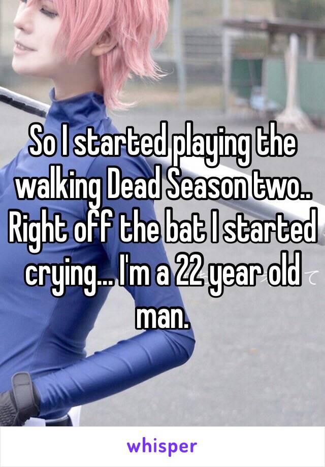 So I started playing the walking Dead Season two.. Right off the bat I started crying... I'm a 22 year old man.