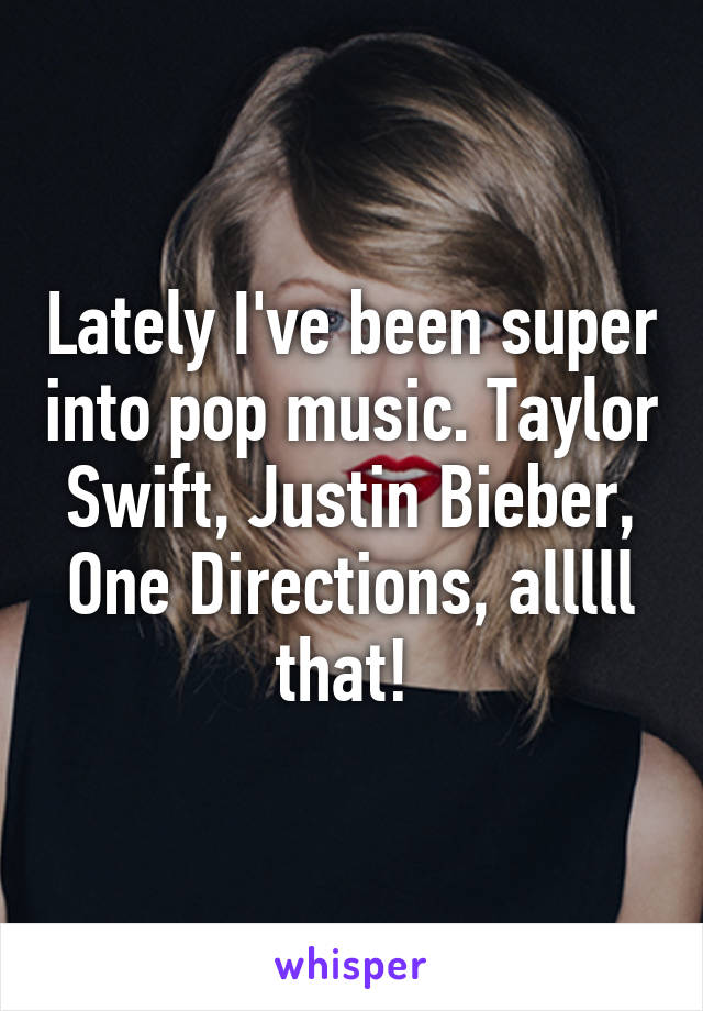 Lately I've been super into pop music. Taylor Swift, Justin Bieber, One Directions, alllll that! 