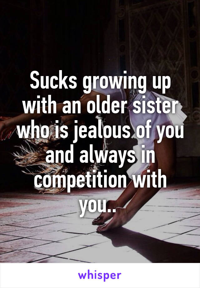 Sucks growing up with an older sister who is jealous of you and always in competition with you.. 