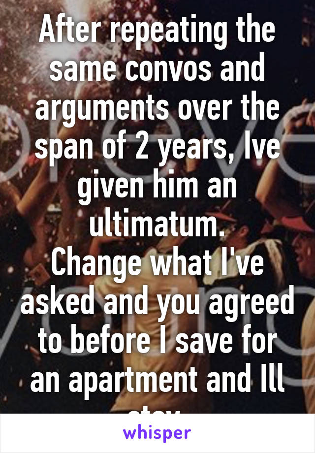 After repeating the same convos and arguments over the span of 2 years, Ive given him an ultimatum.
Change what I've asked and you agreed to before I save for an apartment and Ill stay.