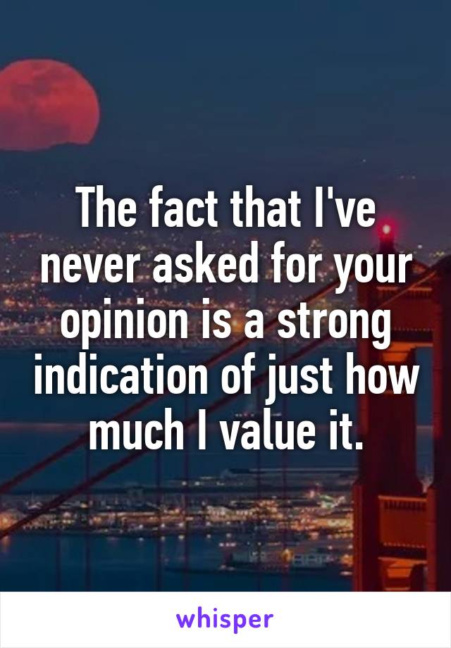 The fact that I've never asked for your opinion is a strong indication of just how much I value it.