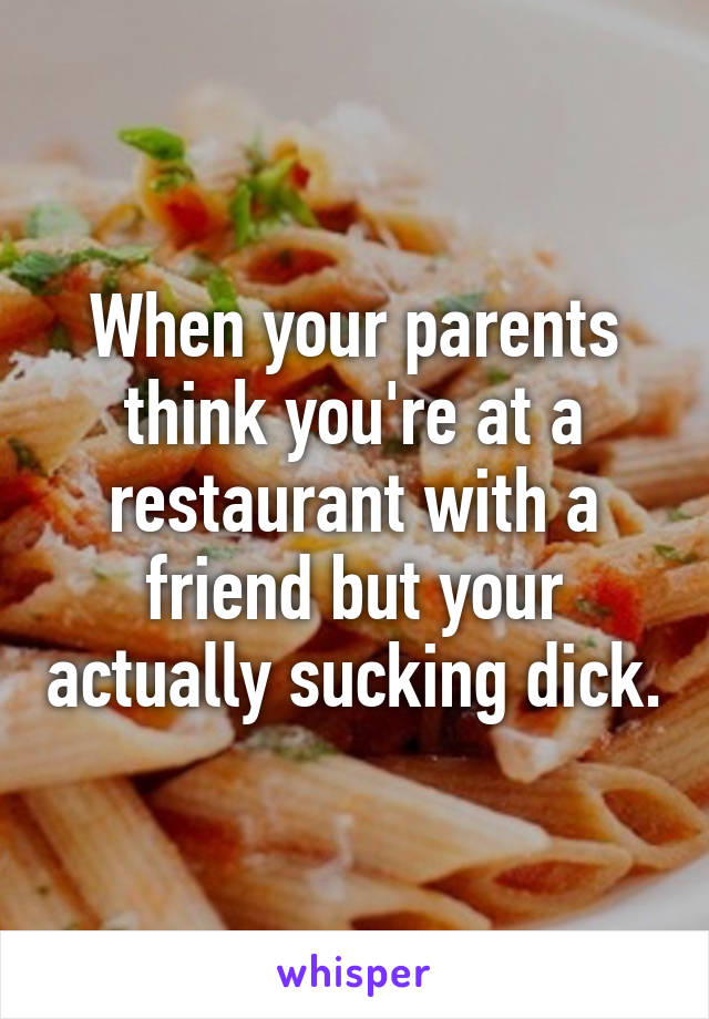 When your parents think you're at a restaurant with a friend but your actually sucking dick.