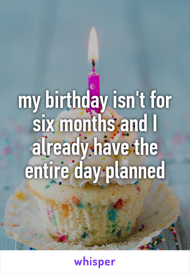 my birthday isn't for six months and I already have the entire day planned