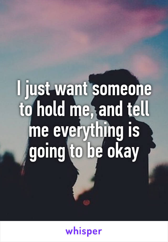 I just want someone to hold me, and tell me everything is going to be okay